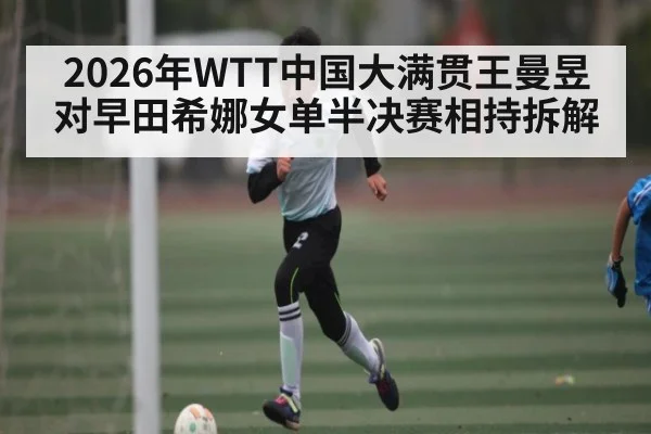 2026年WTT中国大满贯王曼昱对早田希娜女单半决赛相持拆解